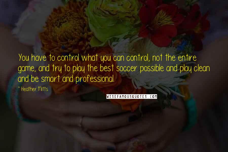 Heather Mitts Quotes: You have to control what you can control, not the entire game, and try to play the best soccer possible and play clean and be smart and professional.