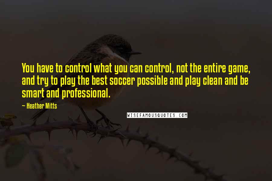 Heather Mitts Quotes: You have to control what you can control, not the entire game, and try to play the best soccer possible and play clean and be smart and professional.