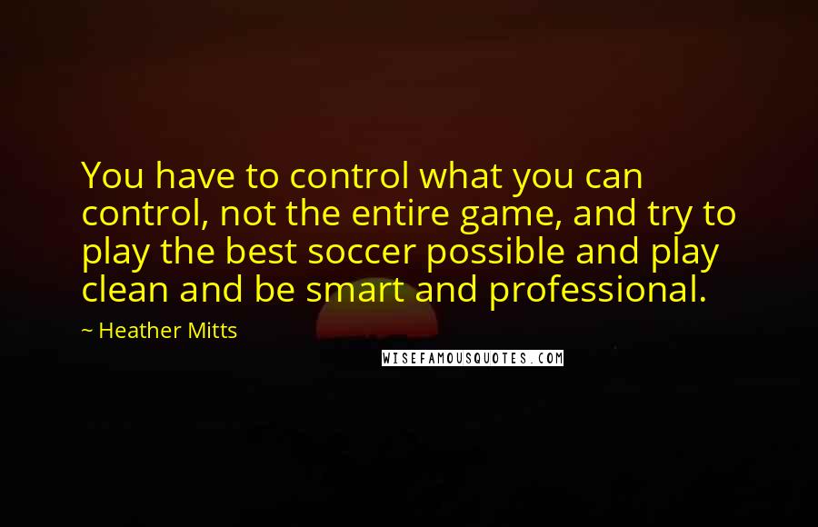 Heather Mitts Quotes: You have to control what you can control, not the entire game, and try to play the best soccer possible and play clean and be smart and professional.