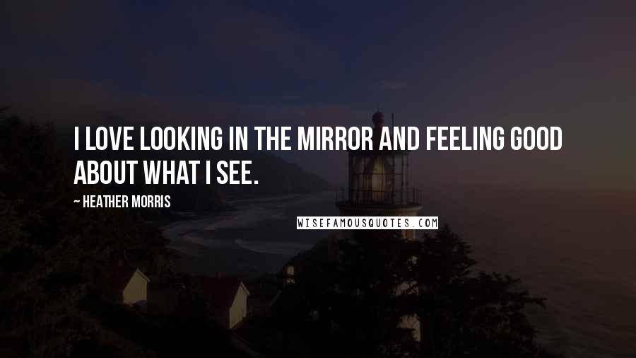 Heather Morris Quotes: I love looking in the mirror and feeling good about what I see.