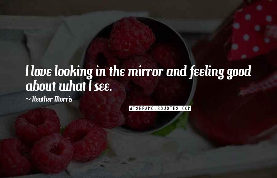 Heather Morris Quotes: I love looking in the mirror and feeling good about what I see.