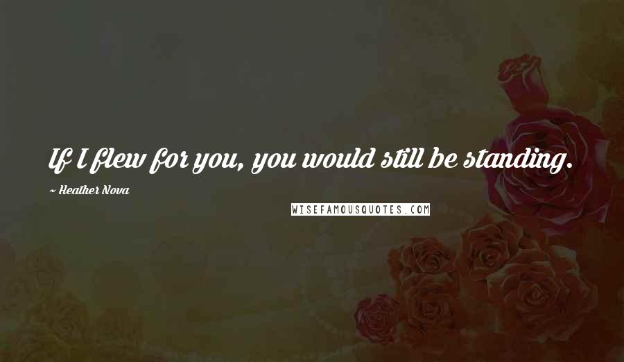 Heather Nova Quotes: If I flew for you, you would still be standing.