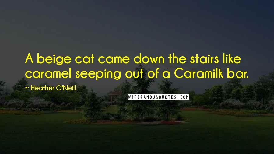 Heather O'Neill Quotes: A beige cat came down the stairs like caramel seeping out of a Caramilk bar.