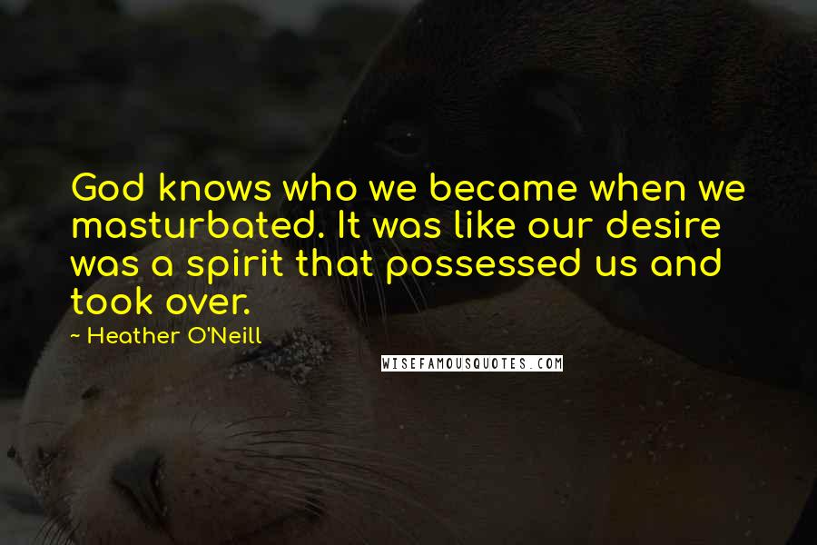 Heather O'Neill Quotes: God knows who we became when we masturbated. It was like our desire was a spirit that possessed us and took over.