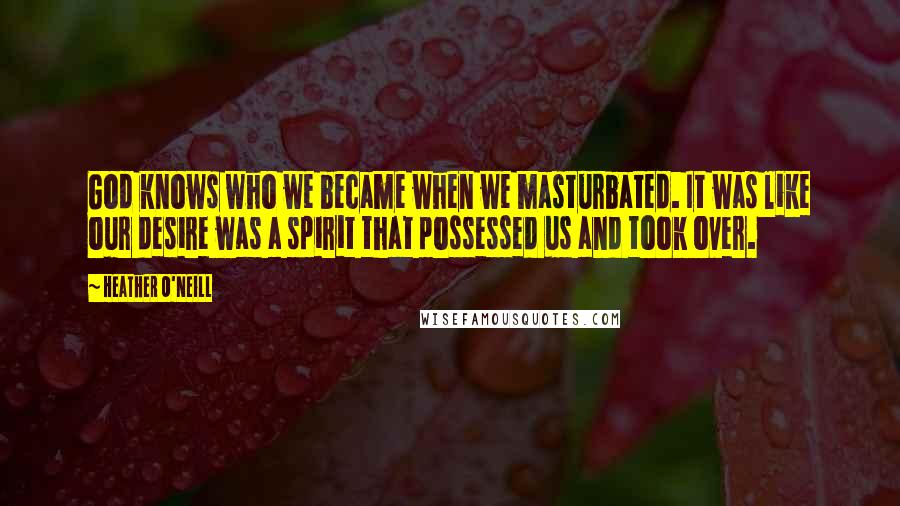 Heather O'Neill Quotes: God knows who we became when we masturbated. It was like our desire was a spirit that possessed us and took over.
