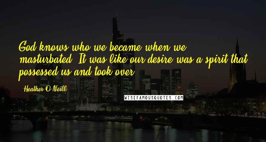 Heather O'Neill Quotes: God knows who we became when we masturbated. It was like our desire was a spirit that possessed us and took over.