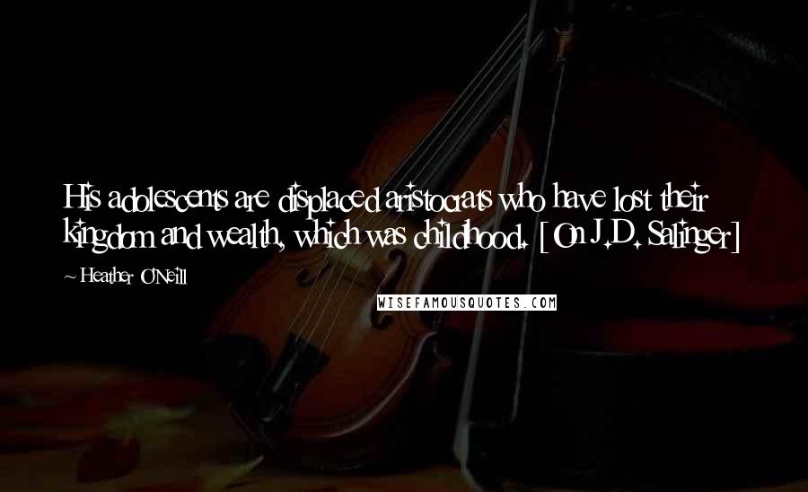 Heather O'Neill Quotes: His adolescents are displaced aristocrats who have lost their kingdom and wealth, which was childhood. [On J.D. Salinger]