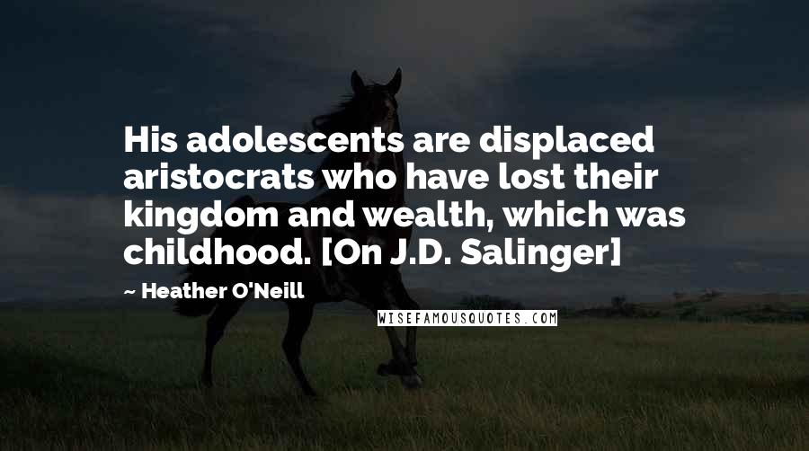 Heather O'Neill Quotes: His adolescents are displaced aristocrats who have lost their kingdom and wealth, which was childhood. [On J.D. Salinger]