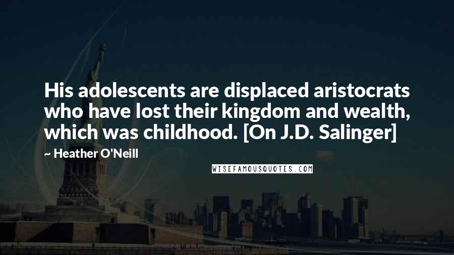 Heather O'Neill Quotes: His adolescents are displaced aristocrats who have lost their kingdom and wealth, which was childhood. [On J.D. Salinger]