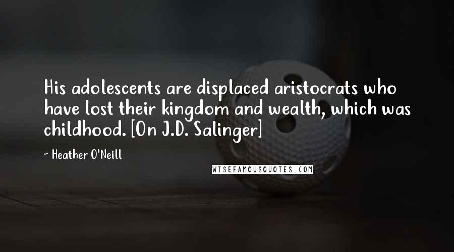 Heather O'Neill Quotes: His adolescents are displaced aristocrats who have lost their kingdom and wealth, which was childhood. [On J.D. Salinger]