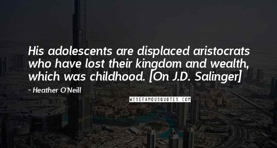 Heather O'Neill Quotes: His adolescents are displaced aristocrats who have lost their kingdom and wealth, which was childhood. [On J.D. Salinger]