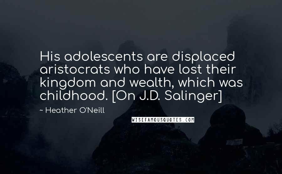 Heather O'Neill Quotes: His adolescents are displaced aristocrats who have lost their kingdom and wealth, which was childhood. [On J.D. Salinger]