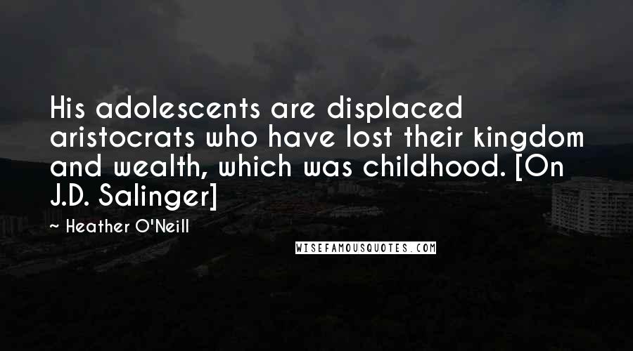 Heather O'Neill Quotes: His adolescents are displaced aristocrats who have lost their kingdom and wealth, which was childhood. [On J.D. Salinger]