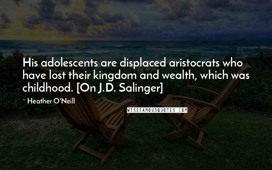 Heather O'Neill Quotes: His adolescents are displaced aristocrats who have lost their kingdom and wealth, which was childhood. [On J.D. Salinger]