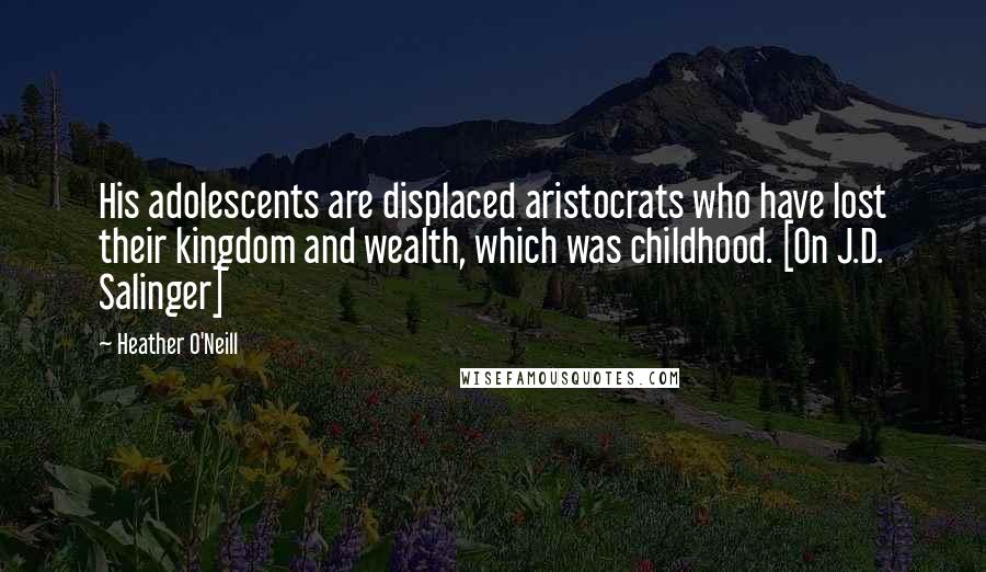 Heather O'Neill Quotes: His adolescents are displaced aristocrats who have lost their kingdom and wealth, which was childhood. [On J.D. Salinger]