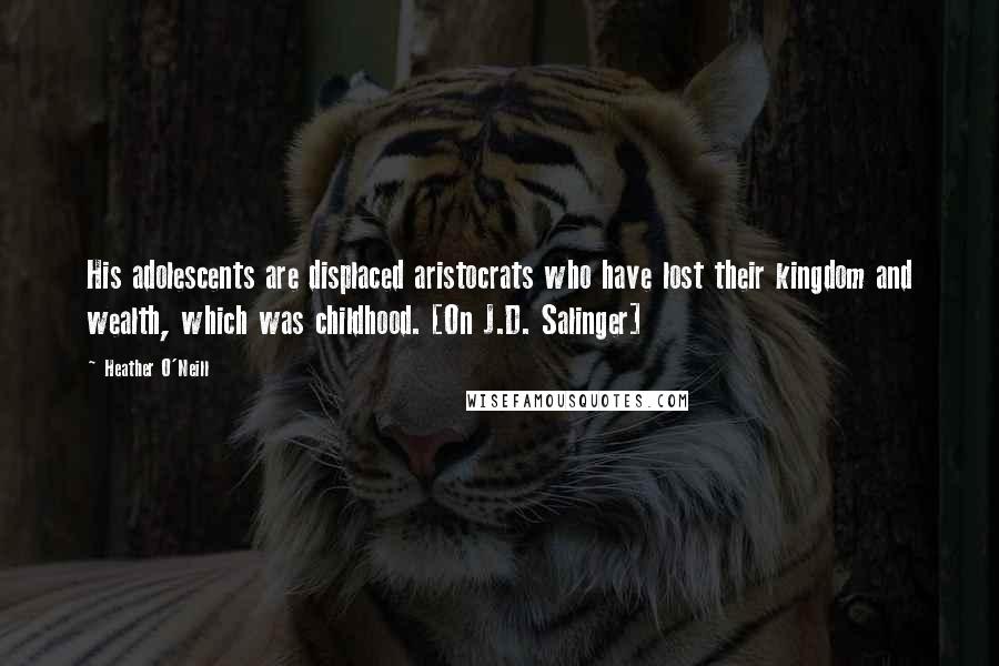 Heather O'Neill Quotes: His adolescents are displaced aristocrats who have lost their kingdom and wealth, which was childhood. [On J.D. Salinger]