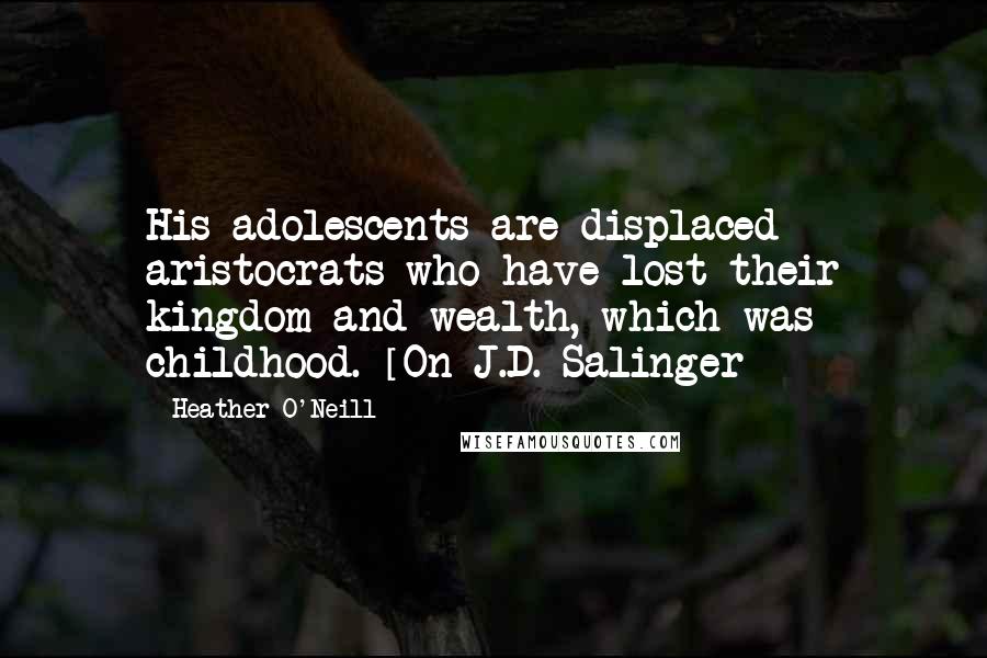 Heather O'Neill Quotes: His adolescents are displaced aristocrats who have lost their kingdom and wealth, which was childhood. [On J.D. Salinger]