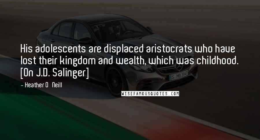 Heather O'Neill Quotes: His adolescents are displaced aristocrats who have lost their kingdom and wealth, which was childhood. [On J.D. Salinger]