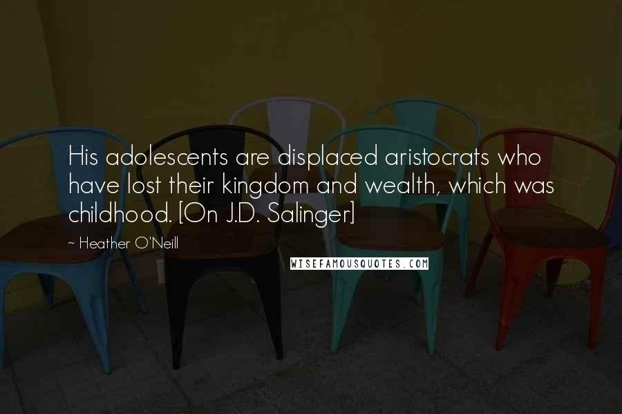 Heather O'Neill Quotes: His adolescents are displaced aristocrats who have lost their kingdom and wealth, which was childhood. [On J.D. Salinger]
