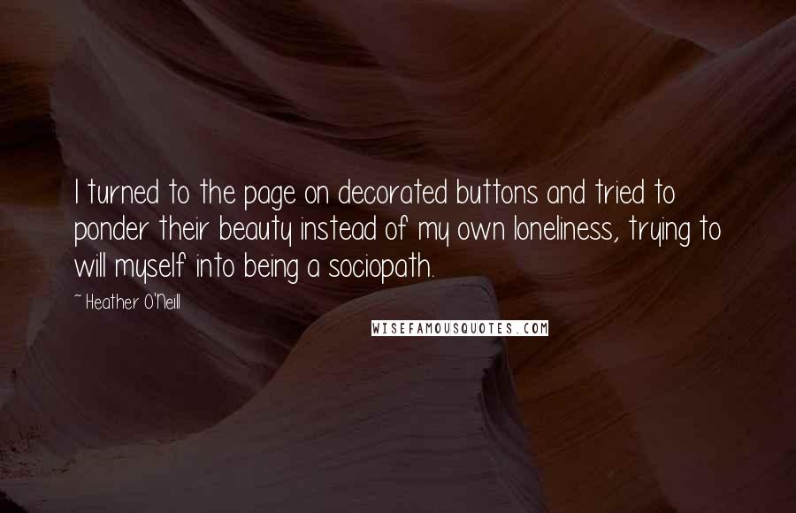 Heather O'Neill Quotes: I turned to the page on decorated buttons and tried to ponder their beauty instead of my own loneliness, trying to will myself into being a sociopath.