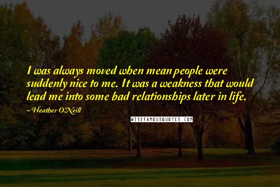 Heather O'Neill Quotes: I was always moved when mean people were suddenly nice to me. It was a weakness that would lead me into some bad relationships later in life.