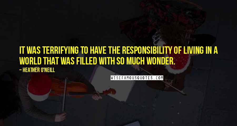 Heather O'Neill Quotes: It was terrifying to have the responsibility of living in a world that was filled with so much wonder.