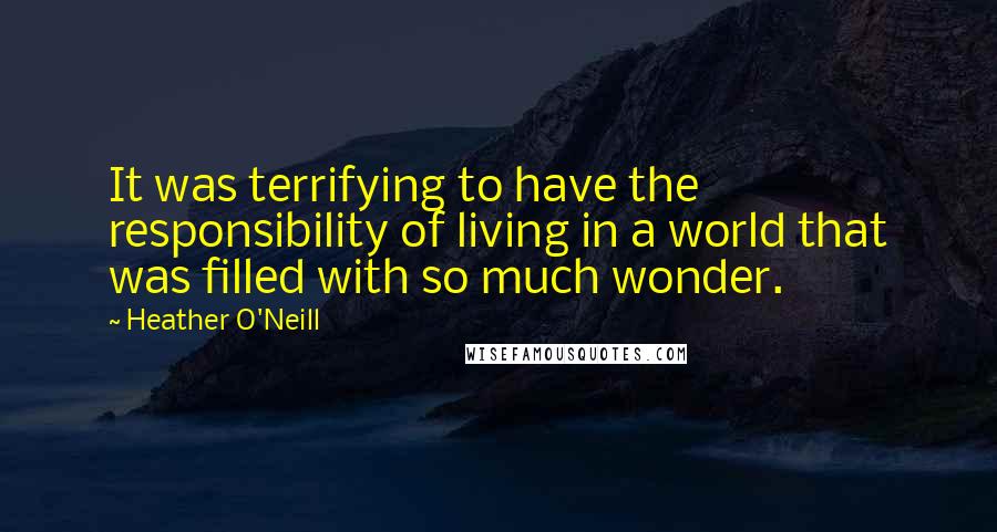 Heather O'Neill Quotes: It was terrifying to have the responsibility of living in a world that was filled with so much wonder.