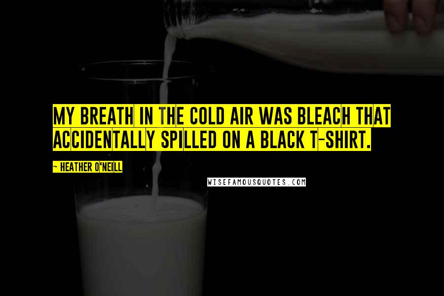 Heather O'Neill Quotes: My breath in the cold air was bleach that accidentally spilled on a black t-shirt.