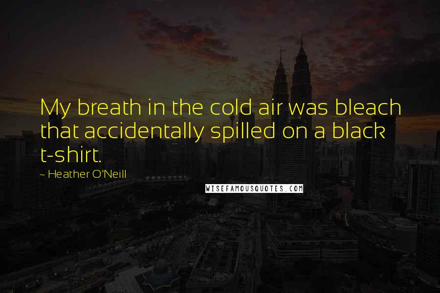 Heather O'Neill Quotes: My breath in the cold air was bleach that accidentally spilled on a black t-shirt.