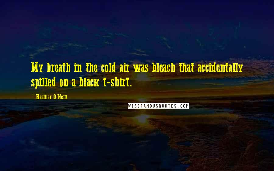 Heather O'Neill Quotes: My breath in the cold air was bleach that accidentally spilled on a black t-shirt.