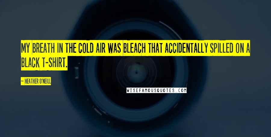 Heather O'Neill Quotes: My breath in the cold air was bleach that accidentally spilled on a black t-shirt.