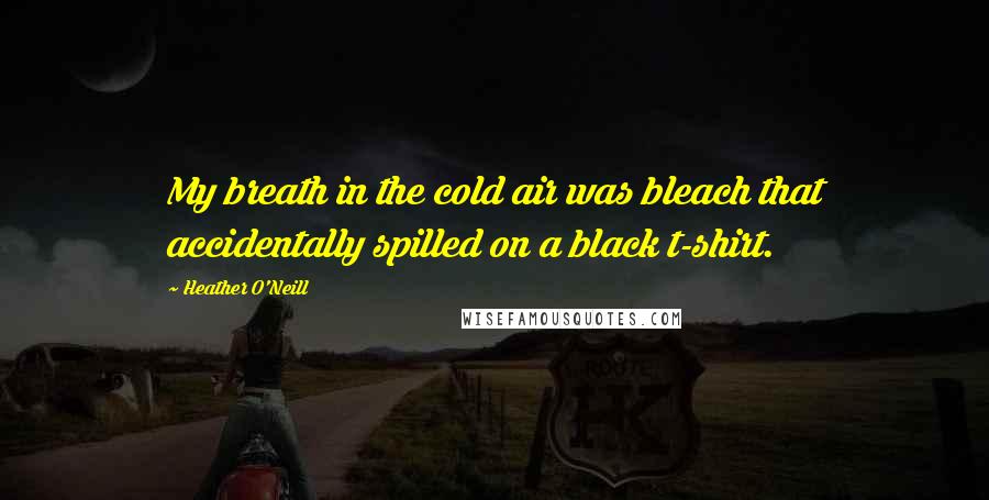 Heather O'Neill Quotes: My breath in the cold air was bleach that accidentally spilled on a black t-shirt.