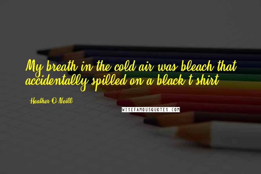 Heather O'Neill Quotes: My breath in the cold air was bleach that accidentally spilled on a black t-shirt.