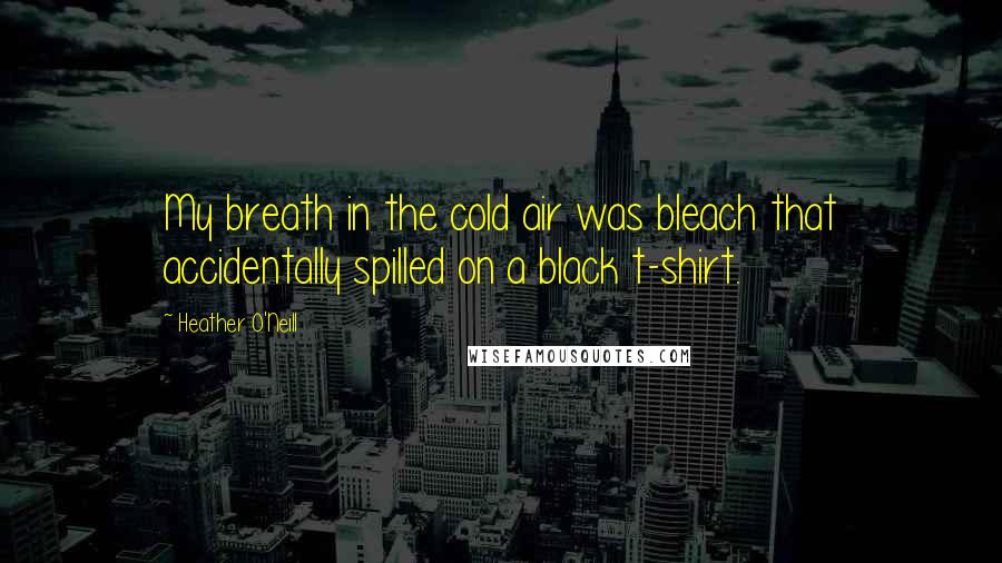 Heather O'Neill Quotes: My breath in the cold air was bleach that accidentally spilled on a black t-shirt.