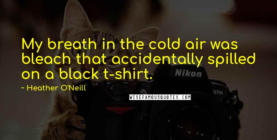 Heather O'Neill Quotes: My breath in the cold air was bleach that accidentally spilled on a black t-shirt.