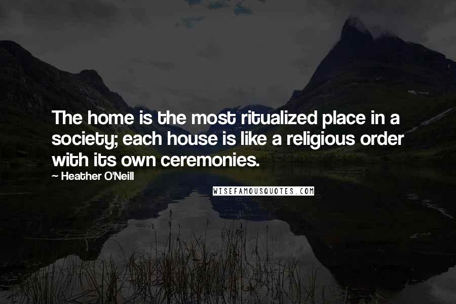 Heather O'Neill Quotes: The home is the most ritualized place in a society; each house is like a religious order with its own ceremonies.