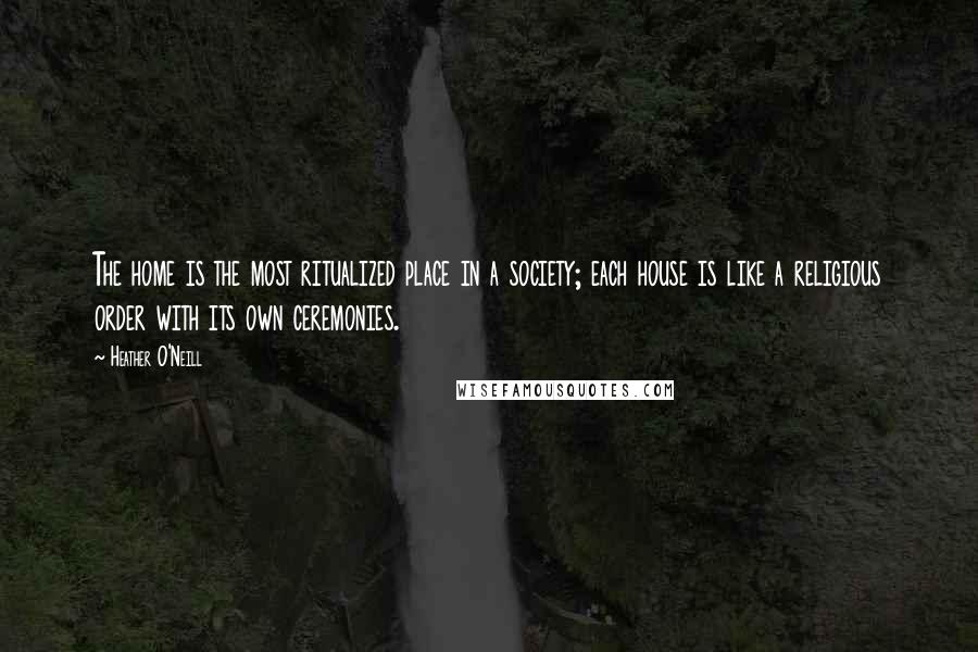 Heather O'Neill Quotes: The home is the most ritualized place in a society; each house is like a religious order with its own ceremonies.