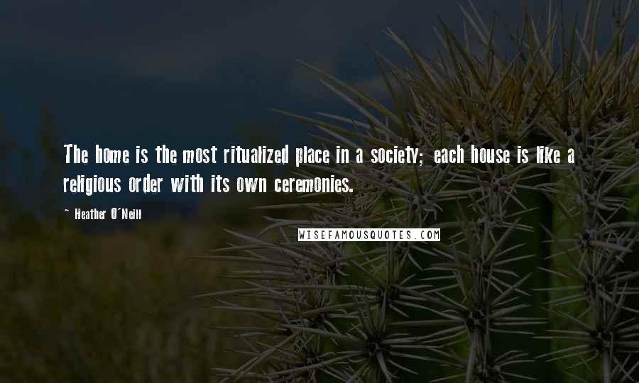 Heather O'Neill Quotes: The home is the most ritualized place in a society; each house is like a religious order with its own ceremonies.