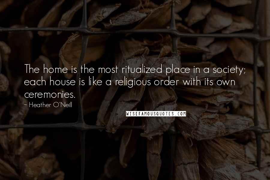 Heather O'Neill Quotes: The home is the most ritualized place in a society; each house is like a religious order with its own ceremonies.