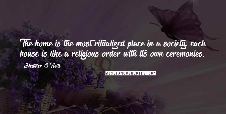 Heather O'Neill Quotes: The home is the most ritualized place in a society; each house is like a religious order with its own ceremonies.