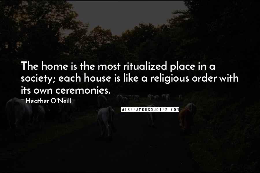 Heather O'Neill Quotes: The home is the most ritualized place in a society; each house is like a religious order with its own ceremonies.