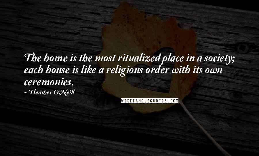 Heather O'Neill Quotes: The home is the most ritualized place in a society; each house is like a religious order with its own ceremonies.
