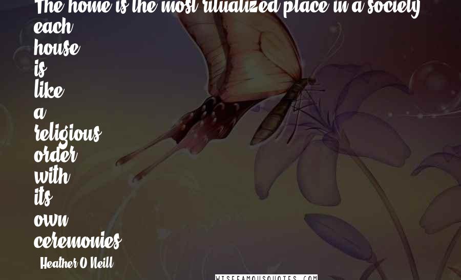 Heather O'Neill Quotes: The home is the most ritualized place in a society; each house is like a religious order with its own ceremonies.