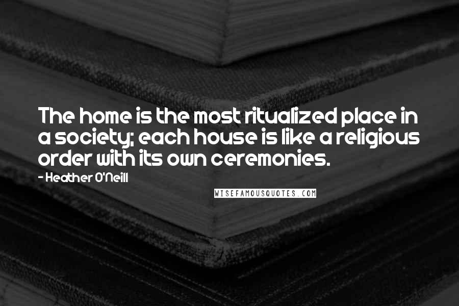 Heather O'Neill Quotes: The home is the most ritualized place in a society; each house is like a religious order with its own ceremonies.