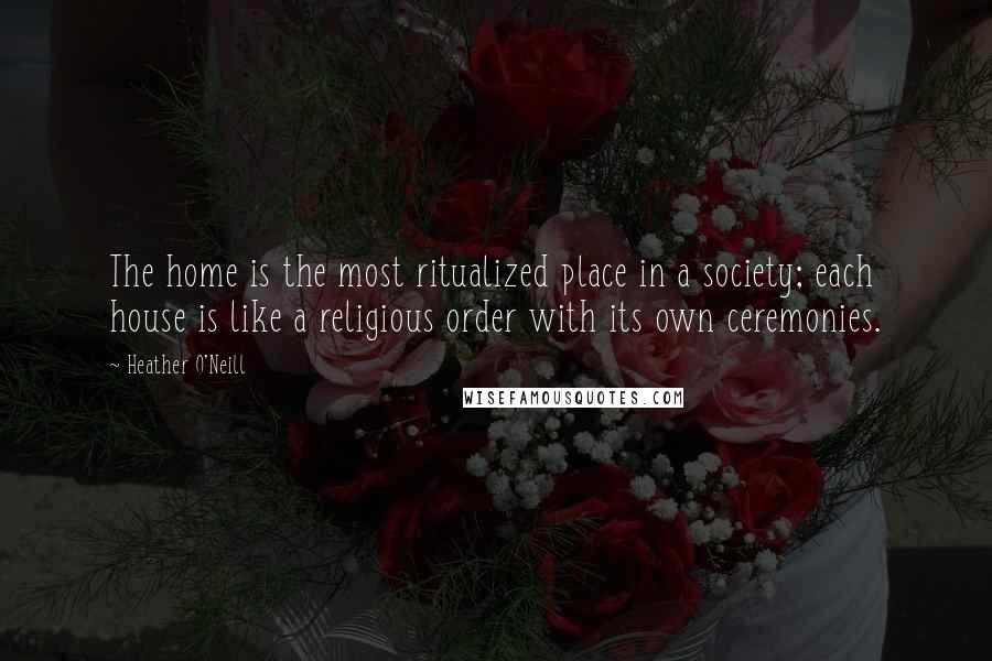 Heather O'Neill Quotes: The home is the most ritualized place in a society; each house is like a religious order with its own ceremonies.