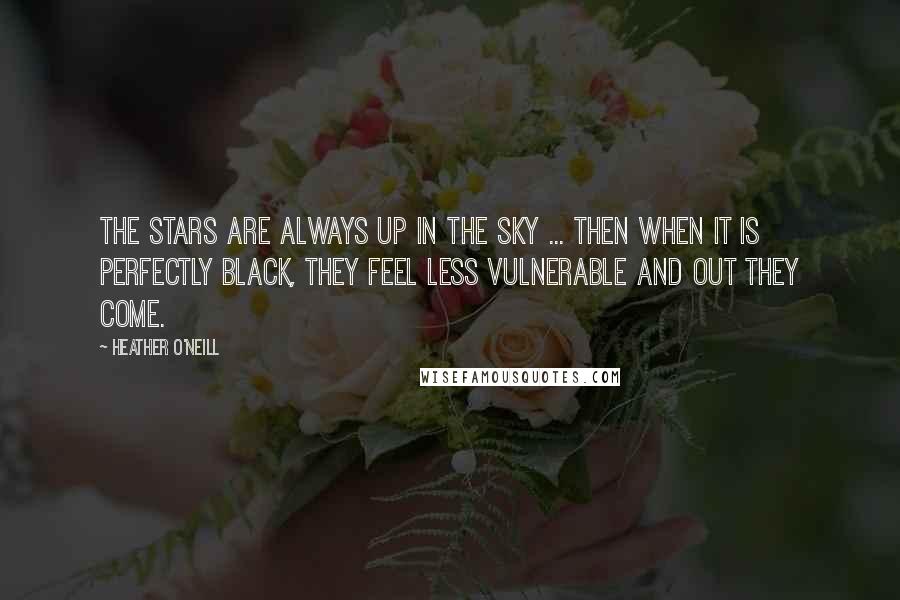 Heather O'Neill Quotes: The stars are always up in the sky ... then when it is perfectly black, they feel less vulnerable and out they come.