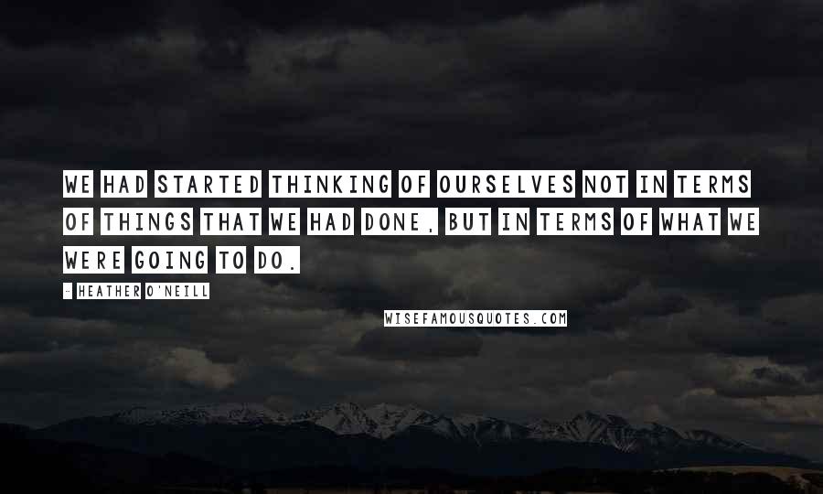 Heather O'Neill Quotes: We had started thinking of ourselves not in terms of things that we had done, but in terms of what we were going to do.