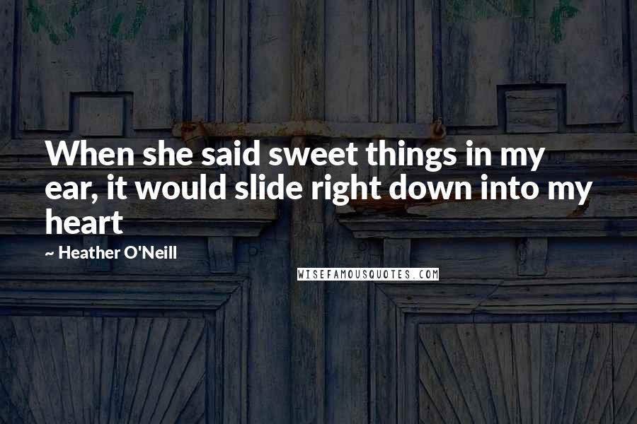 Heather O'Neill Quotes: When she said sweet things in my ear, it would slide right down into my heart