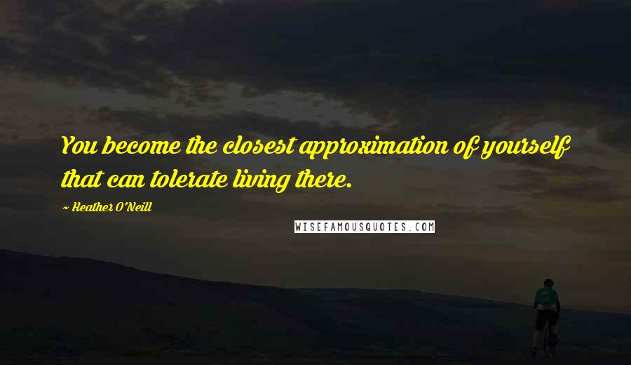 Heather O'Neill Quotes: You become the closest approximation of yourself that can tolerate living there.