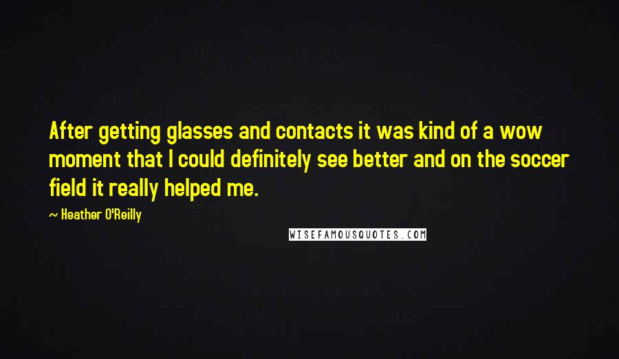 Heather O'Reilly Quotes: After getting glasses and contacts it was kind of a wow moment that I could definitely see better and on the soccer field it really helped me.